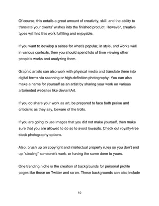 10
Of course, this entails a great amount of creativity, skill, and the ability to
translate your clients’ wishes into the finished product. However, creative
types will find this work fulfilling and enjoyable.
If you want to develop a sense for what’s popular, in style, and works well
in various contexts, then you should spend lots of time viewing other
people’s works and analyzing them.
Graphic artists can also work with physical media and translate them into
digital forms via scanning or high-definition photography. You can also
make a name for yourself as an artist by sharing your work on various
artoriented websites like deviantArt.
If you do share your work as art, be prepared to face both praise and
criticism; as they say, beware of the trolls.
If you are going to use images that you did not make yourself, then make
sure that you are allowed to do so to avoid lawsuits. Check out royalty-free
stock photography options.
Also, brush up on copyright and intellectual property rules so you don’t end
up “stealing” someone’s work, or having the same done to yours.
One trending niche is the creation of backgrounds for personal profile
pages like those on Twitter and so on. These backgrounds can also include
 