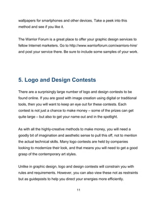 11
wallpapers for smartphones and other devices. Take a peek into this
method and see if you like it.
The Warrior Forum is a great place to offer your graphic design services to
fellow Internet marketers. Go to http://www.warriorforum.com/warriors-hire/
and post your service there. Be sure to include some samples of your work.
5. Logo and Design Contests
There are a surprisingly large number of logo and design contests to be
found online. If you are good with image creation using digital or traditional
tools, then you will want to keep an eye out for these contests. Each
contest is not just a chance to make money – some of the prizes can get
quite large – but also to get your name out and in the spotlight.
As with all the highly-creative methods to make money, you will need a
goodly bit of imagination and aesthetic sense to pull this off, not to mention
the actual technical skills. Many logo contests are held by companies
looking to modernize their look, and that means you will need to get a good
grasp of the contemporary art styles.
Unlike in graphic design, logo and design contests will constrain you with
rules and requirements. However, you can also view these not as restraints
but as guideposts to help you direct your energies more efficiently.
 