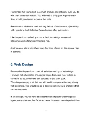 12
Remember that your art will face much analysis and criticism, but if you do
win, then it was well worth it. You will need to bring your A-game every
time, should you choose to pursue this path.
Remember to review the rules and regulations of the contests, specifically
with regards to the Intellectual Property rights after submission.
Like the previous method, you can submit your design services at
http://www.warriorforum.com/warriors-hire.
Another great site is http://fiverr.com. Services offered on this site are high
in demand.
6. Web Design
Because first impressions count, all websites need good web design.
However, not all websites are created equal. Some are nicer to look at,
some are so-so, and others look outdated or just plain yuck.
Web design can pay a lot, but you will need to compete with many strong
web designers. This should not be a discouragement, but a challenge that
can be overcome!
In web design, you will have to concern yourself greatly with things like
layout, color schemes, font faces and more. However, more important than
 