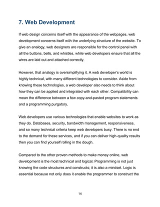 14
7. Web Development
If web design concerns itself with the appearance of the webpages, web
development concerns itself with the underlying structure of the website. To
give an analogy, web designers are responsible for the control panel with
all the buttons, bells, and whistles, while web developers ensure that all the
wires are laid out and attached correctly.
However, that analogy is oversimplifying it. A web developer’s world is
highly technical, with many different technologies to consider. Aside from
knowing these technologies, a web developer also needs to think about
how they can be applied and integrated with each other. Compatibility can
mean the difference between a few copy-and-pasted program statements
and a programming purgatory.
Web developers use various technologies that enable websites to work as
they do. Databases, security, bandwidth management, responsiveness,
and so many technical criteria keep web developers busy. There is no end
to the demand for these services, and if you can deliver high-quality results
then you can find yourself rolling in the dough.
Compared to the other proven methods to make money online, web
development is the most technical and logical. Programming is not just
knowing the code structures and constructs; it is also a mindset. Logic is
essential because not only does it enable the programmer to construct the
 