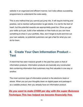 15
website in an organized and efficient manner, but it also allows succeeding
programmers to understand the code easily.
This is one method that you cannot just jump into. It will require training and
practice, not to mention self-promotion to get clients. It is not for the faint of
heart, but the potential rewards are appropriately great too. Once you get
your skills up to par, build a few websites on free hosts so you can have
something to show in your portfolio. Also, don’t forget to build and trick out
your own website, so potential customers can get a feel for what you can
do for them.
8. Create Your Own Information Product –
Text
A trend that has seen massive growth in the past few years is that of
information products. Information products are basically any constructed
item containing information that customers may find valuable in one way or
another.
The most common type of information product is the electronic book or
ebook. When you put your thoughts down on digital paper and package it
as a salable product, then you already have an information product.
Technique.This has helped me become financially free.
Do you want to make $1000 per day with the super Buisness
 