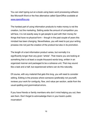 16
You can start typing out an e-book using basic word processing software
like Microsoft Word or the free alternative called OpenOffice available at
www.openoffice.org
The hardest part of using information products to make money is not the
creation, but the marketing. Setting aside the amount of competition you
will face, it is not exactly easy to get people to part with their money for
things that have no physical form – though in the past couple of years this
mindset has been changing. Nevertheless, you will need to put your writing
prowess into not just the creation of the product but also in its promotion.
The length of a text information product varies, but normally it is
significantly longer than any given “article”. That means you are looking at
something that is at least a couple thousand words long, written in an
organized manner and packaged to be a cohesive unit. That may sound
like a task and a half, but experienced writers can do this naturally.
Of course, with any material that gets this long, you will need to consider
editing. Editing is the process where someone (preferably not yourself)
reviews your work for contiguity, flow, and value per section, aside from the
usual spelling and grammatical errors.
If you have friends or family members who don’t mind helping you out, then
ask them. Don’t forget to acknowledge them in your book’s public
incarnation!
 