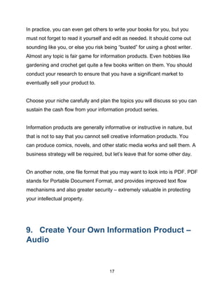 17
In practice, you can even get others to write your books for you, but you
must not forget to read it yourself and edit as needed. It should come out
sounding like you, or else you risk being “busted” for using a ghost writer.
Almost any topic is fair game for information products. Even hobbies like
gardening and crochet get quite a few books written on them. You should
conduct your research to ensure that you have a significant market to
eventually sell your product to.
Choose your niche carefully and plan the topics you will discuss so you can
sustain the cash flow from your information product series.
Information products are generally informative or instructive in nature, but
that is not to say that you cannot sell creative information products. You
can produce comics, novels, and other static media works and sell them. A
business strategy will be required, but let’s leave that for some other day.
On another note, one file format that you may want to look into is PDF. PDF
stands for Portable Document Format, and provides improved text flow
mechanisms and also greater security – extremely valuable in protecting
your intellectual property.
9. Create Your Own Information Product –
Audio
 