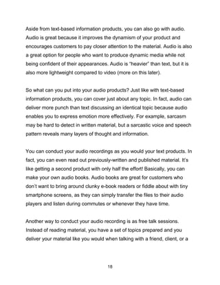 18
Aside from text-based information products, you can also go with audio.
Audio is great because it improves the dynamism of your product and
encourages customers to pay closer attention to the material. Audio is also
a great option for people who want to produce dynamic media while not
being confident of their appearances. Audio is “heavier” than text, but it is
also more lightweight compared to video (more on this later).
So what can you put into your audio products? Just like with text-based
information products, you can cover just about any topic. In fact, audio can
deliver more punch than text discussing an identical topic because audio
enables you to express emotion more effectively. For example, sarcasm
may be hard to detect in written material, but a sarcastic voice and speech
pattern reveals many layers of thought and information.
You can conduct your audio recordings as you would your text products. In
fact, you can even read out previously-written and published material. It’s
like getting a second product with only half the effort! Basically, you can
make your own audio books. Audio books are great for customers who
don’t want to bring around clunky e-book readers or fiddle about with tiny
smartphone screens, as they can simply transfer the files to their audio
players and listen during commutes or whenever they have time.
Another way to conduct your audio recording is as free talk sessions.
Instead of reading material, you have a set of topics prepared and you
deliver your material like you would when talking with a friend, client, or a
 
