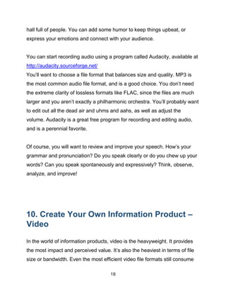 19
hall full of people. You can add some humor to keep things upbeat, or
express your emotions and connect with your audience.
You can start recording audio using a program called Audacity, available at
http://audacity.sourceforge.net/
You’ll want to choose a file format that balances size and quality. MP3 is
the most common audio file format, and is a good choice. You don’t need
the extreme clarity of lossless formats like FLAC, since the files are much
larger and you aren’t exactly a philharmonic orchestra. You’ll probably want
to edit out all the dead air and uhms and aahs, as well as adjust the
volume. Audacity is a great free program for recording and editing audio,
and is a perennial favorite.
Of course, you will want to review and improve your speech. How’s your
grammar and pronunciation? Do you speak clearly or do you chew up your
words? Can you speak spontaneously and expressively? Think, observe,
analyze, and improve!
10. Create Your Own Information Product –
Video
In the world of information products, video is the heavyweight. It provides
the most impact and perceived value. It’s also the heaviest in terms of file
size or bandwidth. Even the most efficient video file formats still consume
 
