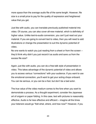 20
more space than the average audio file of the same length. However, file
size is a small price to pay for the quality of expression and heightened
value that you get.
Just like with audio, you can translate previously published material into
video. Of course, you can also cover all-new material, which is definitely of
higher value. Unlike text-to-audio conversion, you can’t just read out your
material. If you are going to convert text to video, then you will need to add
illustrations or change the presentation to suit the dynamic potential of
video.
No one wants to watch you just reading from a sheet or from the screen –
they’d think why didn’t you just record it as audio and save us from the
excess file size?
Again, just like with audio, you can do a free-talk style of presentation in
video. This takes advantage of the dynamic potential of video and allows
you to access various “connections” with your audience. If you want to use
the emotional connection, you’ll want to get your acting chops onboard.
You can be serious, or you can be a fool, but don’t be a bad actor.
The true value of the video medium comes to the fore when you want to
demonstrate a process. As a thought experiment, consider the Japanese
art of origami or paper folding. In this case, text with pictures is reasonably
effective. Audio is far less effective and efficient – imagine all the times
your listeners would go “fold what, where, and how now?” However, if you
 