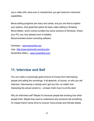 21
use a video with voice-over or inserted text, you get maximum instructive
capabilities.
Movie editing programs are many and varied, and you are free to explore
your options. One great free option for basic video editing is Windows
Movie Maker, which comes bundled into some versions of Windows. Check
your PC; you may already have it installed.
Recommended screen recording software:
Camtasia – www.techsmith.com
Jing - http://www.techsmith.com/jing.htm
Screenflow (Mac) – www.screenflow.com
11. Interview and Sell
You can make a surprisingly good amount of money from interviewing
people and selling the recordings. It all depends, of course, on who you will
interview. Interviewing a nobody won’t get any hits, no matter how
interesting the actual content is – at least, that’s how it is at the start.
Why do interviews sell? Maybe it’s because people like knowing how other
people think. Maybe they want to understand why someone did something.
Or maybe there’s some drive to uncover more private and intimate details
 