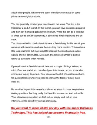 22
about other people. Whatever the case, interviews can make for some
prime salable digital products.
You can generally conduct your interviews in two ways. The first is the
traditional Q-and-A format. In this format, you can have questions prepared
and then ask them and get answers in return. While this can be a little dull
at times due to lack of spontaneity, it does keep things organized and on
track.
The other method to conduct an interview is free talking. In this format, you
come up with questions and ask them as they come to mind. This can be a
little less organized but more credible because the result comes out as
natural and not constructed. Moreover, this leaves you freer to pursue
follow-up questions when needed.
If you will use the free talk format, here are a couple of things to keep in
mind. One, learn what you can about your interviewee, so you know what
avenues of inquiry to pursue. Two, keep a written list of questions on hand,
for quick reference when you need to change the topic or simply avoid
dead air.
Be sensitive to your interviewee’s preferences when it comes to questions.
Asking questions that they really don’t want to answer can lead to trouble.
Your interviewee may clam up, lash out, or simply walk out on your
interview. A little sensitivity can go a long way.
Do you want to make $1000 per day with the super Buisness
Technique.This has helped me become financially free.
 