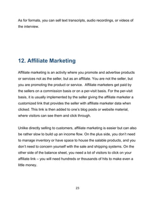 23
As for formats, you can sell text transcripts, audio recordings, or videos of
the interview.
12. Affiliate Marketing
Affiliate marketing is an activity where you promote and advertise products
or services not as the seller, but as an affiliate. You are not the seller, but
you are promoting the product or service. Affiliate marketers get paid by
the sellers on a commission basis or on a per-visit basis. For the per-visit
basis, it is usually implemented by the seller giving the affiliate marketer a
customized link that provides the seller with affiliate marketer data when
clicked. This link is then added to one’s blog posts or website material,
where visitors can see them and click through.
Unlike directly selling to customers, affiliate marketing is easier but can also
be rather slow to build up an income flow. On the plus side, you don’t need
to manage inventory or have space to house the salable products, and you
don’t need to concern yourself with the sale and shipping systems. On the
other side of the balance sheet, you need a lot of visitors to click on your
affiliate link – you will need hundreds or thousands of hits to make even a
little money.
 
