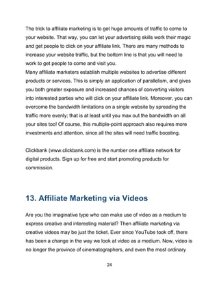 24
The trick to affiliate marketing is to get huge amounts of traffic to come to
your website. That way, you can let your advertising skills work their magic
and get people to click on your affiliate link. There are many methods to
increase your website traffic, but the bottom line is that you will need to
work to get people to come and visit you.
Many affiliate marketers establish multiple websites to advertise different
products or services. This is simply an application of parallelism, and gives
you both greater exposure and increased chances of converting visitors
into interested parties who will click on your affiliate link. Moreover, you can
overcome the bandwidth limitations on a single website by spreading the
traffic more evenly; that is at least until you max out the bandwidth on all
your sites too! Of course, this multiple-point approach also requires more
investments and attention, since all the sites will need traffic boosting.
Clickbank (www.clickbank.com) is the number one affiliate network for
digital products. Sign up for free and start promoting products for
commission.
13. Affiliate Marketing via Videos
Are you the imaginative type who can make use of video as a medium to
express creative and interesting material? Then affiliate marketing via
creative videos may be just the ticket. Ever since YouTube took off, there
has been a change in the way we look at video as a medium. Now, video is
no longer the province of cinematographers, and even the most ordinary
 