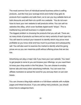 26
The most common form of individual-owned business online is selling
products. Just like how your average brick-and-mortar shop gets its
products from suppliers and sells them, so to can you buy sellable items at
bulk discounts and sell them at a profit via a website. You do not even
have to have your own website to sell products online. You can sell via
websites like eBay, which even facilitate digital-world “shops”. This is
traditional buy-and-sell business in a digital context.
The biggest problem is choosing the products that you will sell. There are
so many kinds of products out there and so many variants of each type too.
You will need to conduct your research to identify which may prove most
profitable so you know what and how much to purchase and subsequently
sell. You will also want to examine the market to identify what the going
prices are so you can maximize profit without offering prices that are too
low.
Advertising can play a major role if you have your own website. You need
to get people to come to you and browse your offerings, so you need them
to know your shop exists in the first place. You can choose to employ
banner ads and many other advertising methods. You can even hire
affiliate marketers to spread the word for you and pay them on per-visit
bases.
You can choose a blog-style website or a full-blown website with multiple
pages and linked structure. If you are selling many products, you should
know how to categorize them.
 