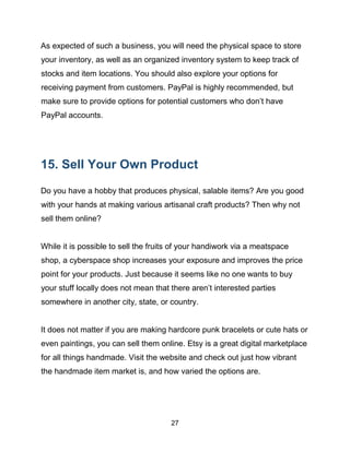 27
As expected of such a business, you will need the physical space to store
your inventory, as well as an organized inventory system to keep track of
stocks and item locations. You should also explore your options for
receiving payment from customers. PayPal is highly recommended, but
make sure to provide options for potential customers who don’t have
PayPal accounts.
15. Sell Your Own Product
Do you have a hobby that produces physical, salable items? Are you good
with your hands at making various artisanal craft products? Then why not
sell them online?
While it is possible to sell the fruits of your handiwork via a meatspace
shop, a cyberspace shop increases your exposure and improves the price
point for your products. Just because it seems like no one wants to buy
your stuff locally does not mean that there aren’t interested parties
somewhere in another city, state, or country.
It does not matter if you are making hardcore punk bracelets or cute hats or
even paintings, you can sell them online. Etsy is a great digital marketplace
for all things handmade. Visit the website and check out just how vibrant
the handmade item market is, and how varied the options are.
 