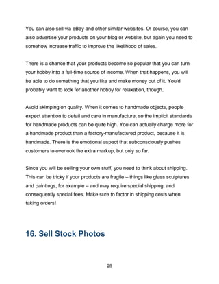 28
You can also sell via eBay and other similar websites. Of course, you can
also advertise your products on your blog or website, but again you need to
somehow increase traffic to improve the likelihood of sales.
There is a chance that your products become so popular that you can turn
your hobby into a full-time source of income. When that happens, you will
be able to do something that you like and make money out of it. You’d
probably want to look for another hobby for relaxation, though.
Avoid skimping on quality. When it comes to handmade objects, people
expect attention to detail and care in manufacture, so the implicit standards
for handmade products can be quite high. You can actually charge more for
a handmade product than a factory-manufactured product, because it is
handmade. There is the emotional aspect that subconsciously pushes
customers to overlook the extra markup, but only so far.
Since you will be selling your own stuff, you need to think about shipping.
This can be tricky if your products are fragile – things like glass sculptures
and paintings, for example – and may require special shipping, and
consequently special fees. Make sure to factor in shipping costs when
taking orders!
16. Sell Stock Photos
 