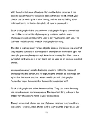 29
With the advent of more affordable high-quality digital cameras, it has
become easier than ever to capture scenes from our world. In fact, your
photos can be worth quite a bit of money, and we are not talking about
entering them in contests – though by all means, you can try.
Stock photography is the production of photographs for paid or even free
use. Unlike more traditional photography business models, stock
photography does not require the user to pay royalties for each use. The
business models applied to stock photography can vary.
The idea is to photograph various objects, scenes, and people in a way that
they become symbolic of stereotypes of exemplars of their object type. For
example, you can photograph a pickaxe in such a way that it becomes a
symbol of hard work, or in a way that it can be used as an element in edited
photos.
You can photograph people displaying emotions not for the reason of
photographing the person, but for capturing the emotion so the image can
symbolize that same emotion, as opposed to portrait photography.
Remember to get the consent of the people you photograph!
Stock photographs are valuable commodities. They can make their way
into advertisements and even games. The important thing to know is the
proper way of assigning rights to your stock photos.
Though some stock photos are free of charge, most are purchased from
the sellers. However, stock photos tend to lean towards a “pay once, use
 