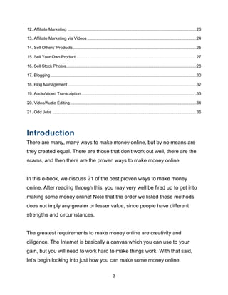 3
12. Affiliate Marketing ...............................................................................................................23
13. Affiliate Marketing via Videos ..............................................................................................24
14. Sell Others’ Products ..........................................................................................................25
15. Sell Your Own Product........................................................................................................27
16. Sell Stock Photos................................................................................................................28
17. Blogging..............................................................................................................................30
18. Blog Management...............................................................................................................32
19. Audio/Video Transcription...................................................................................................33
20. Video/Audio Editing.............................................................................................................34
21. Odd Jobs ............................................................................................................................36
Introduction
There are many, many ways to make money online, but by no means are
they created equal. There are those that don’t work out well, there are the
scams, and then there are the proven ways to make money online.
In this e-book, we discuss 21 of the best proven ways to make money
online. After reading through this, you may very well be fired up to get into
making some money online! Note that the order we listed these methods
does not imply any greater or lesser value, since people have different
strengths and circumstances.
The greatest requirements to make money online are creativity and
diligence. The Internet is basically a canvas which you can use to your
gain, but you will need to work hard to make things work. With that said,
let’s begin looking into just how you can make some money online.
 