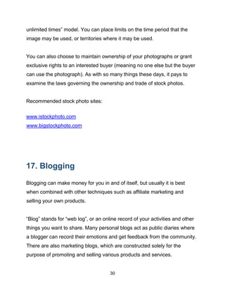 30
unlimited times” model. You can place limits on the time period that the
image may be used, or territories where it may be used.
You can also choose to maintain ownership of your photographs or grant
exclusive rights to an interested buyer (meaning no one else but the buyer
can use the photograph). As with so many things these days, it pays to
examine the laws governing the ownership and trade of stock photos.
Recommended stock photo sites:
www.istockphoto.com
www.bigstockphoto.com
17. Blogging
Blogging can make money for you in and of itself, but usually it is best
when combined with other techniques such as affiliate marketing and
selling your own products.
“Blog” stands for “web log”, or an online record of your activities and other
things you want to share. Many personal blogs act as public diaries where
a blogger can record their emotions and get feedback from the community.
There are also marketing blogs, which are constructed solely for the
purpose of promoting and selling various products and services.
 