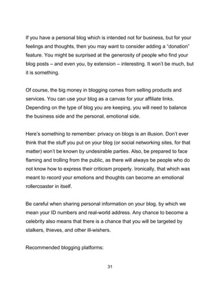 31
If you have a personal blog which is intended not for business, but for your
feelings and thoughts, then you may want to consider adding a “donation”
feature. You might be surprised at the generosity of people who find your
blog posts – and even you, by extension – interesting. It won’t be much, but
it is something.
Of course, the big money in blogging comes from selling products and
services. You can use your blog as a canvas for your affiliate links.
Depending on the type of blog you are keeping, you will need to balance
the business side and the personal, emotional side.
Here’s something to remember: privacy on blogs is an illusion. Don’t ever
think that the stuff you put on your blog (or social networking sites, for that
matter) won’t be known by undesirable parties. Also, be prepared to face
flaming and trolling from the public, as there will always be people who do
not know how to express their criticism properly. Ironically, that which was
meant to record your emotions and thoughts can become an emotional
rollercoaster in itself.
Be careful when sharing personal information on your blog, by which we
mean your ID numbers and real-world address. Any chance to become a
celebrity also means that there is a chance that you will be targeted by
stalkers, thieves, and other ill-wishers.
Recommended blogging platforms:
 
