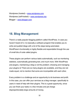 32
Wordpress (hosted) – www.wordpress.com
Wordpress (self-hosted) – www.wordpress.org
Blogger – www.blogger.com
18. Blog Management
There’s a really popular blogging platform called WordPress. In case you
haven’t heard of it, it is basically a software program that enables you to
write and publish blogs with a lot of the steps being automated.
WordPress’s functionality is highly flexible and expandable through the use
of small bits of code called plugins.
These plugins can perform various tasks automatically, such as monitoring
statistics, automatically generating text, and much more. With WordPress
and plugins, maintaining a blog is not the problem; choosing and managing
your plugins is! There are so many plugins are available, and they are not
made equal, not to mention that some are incompatible with each other.
Every problem is a challenge and an opportunity to do business and profit.
In this case, you can offer your services as a blog manager, specifically to
users in need of help with their plugins. This is a great opportunity, since
you can finish your tasks in a few minutes and yet charge
disproportionately large amounts of money.
 