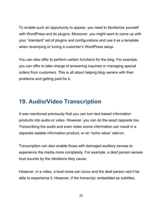 33
To enable such an opportunity to appear, you need to familiarize yourself
with WordPress and its plugins. Moreover, you might want to come up with
your “standard” set of plugins and configurations and use it as a template
when revamping or tuning a customer’s WordPress setup.
You can also offer to perform certain functions for the blog. For example,
you can offer to take charge of answering inquiries or managing special
orders from customers. This is all about helping blog owners with their
problems and getting paid for it.
19. Audio/Video Transcription
It was mentioned previously that you can turn text-based information
products into audio or video. However, you can do the exact opposite too.
Transcribing the audio and even video scene information can result in a
separate salable information product, or an “extra value” add-on.
Transcription can also enable those with damaged auditory senses to
experience the media more completely. For example, a deaf person senses
loud sounds by the vibrations they cause.
However, in a video, a loud noise can occur and the deaf person won’t be
able to experience it. However, if the transcript, embedded as subtitles,
 