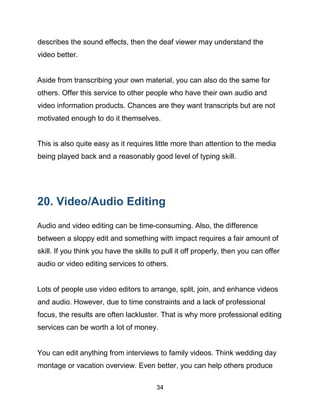 34
describes the sound effects, then the deaf viewer may understand the
video better.
Aside from transcribing your own material, you can also do the same for
others. Offer this service to other people who have their own audio and
video information products. Chances are they want transcripts but are not
motivated enough to do it themselves.
This is also quite easy as it requires little more than attention to the media
being played back and a reasonably good level of typing skill.
20. Video/Audio Editing
Audio and video editing can be time-consuming. Also, the difference
between a sloppy edit and something with impact requires a fair amount of
skill. If you think you have the skills to pull it off properly, then you can offer
audio or video editing services to others.
Lots of people use video editors to arrange, split, join, and enhance videos
and audio. However, due to time constraints and a lack of professional
focus, the results are often lackluster. That is why more professional editing
services can be worth a lot of money.
You can edit anything from interviews to family videos. Think wedding day
montage or vacation overview. Even better, you can help others produce
 