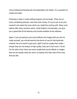 35
more professional-looking ads and potentially-viral videos. It’s a question of
impact and style.
Choosing a video or audio editing program can be tough. There are so
many competing products, and most cost money. It is up to you to do your
research and select the ones which you might like working with. Many such
editors offer demo versions which, while limited in functionality, can give
you a good feel of the features and overall workflow of the software.
Again, if you are going to use sound effects and images that you did not
make yourself, you should examine the terms of use for that particular
material. No one wants to get sued, right? Look for royalty-free media –
though they are not always of high quality, they don’t cost much, if at all.
On the other hand, there are some royalty-free sound effects or images
that can be exactly what you want, so explore and take note of the ones
that you like.
 