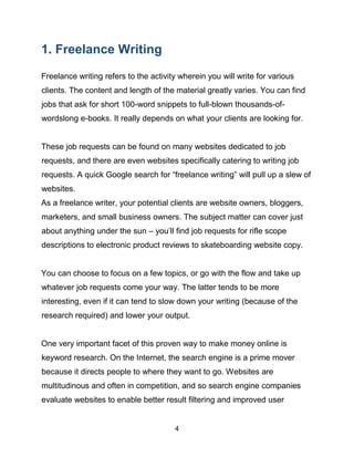 4
1. Freelance Writing
Freelance writing refers to the activity wherein you will write for various
clients. The content and length of the material greatly varies. You can find
jobs that ask for short 100-word snippets to full-blown thousands-of-
wordslong e-books. It really depends on what your clients are looking for.
These job requests can be found on many websites dedicated to job
requests, and there are even websites specifically catering to writing job
requests. A quick Google search for “freelance writing” will pull up a slew of
websites.
As a freelance writer, your potential clients are website owners, bloggers,
marketers, and small business owners. The subject matter can cover just
about anything under the sun – you’ll find job requests for rifle scope
descriptions to electronic product reviews to skateboarding website copy.
You can choose to focus on a few topics, or go with the flow and take up
whatever job requests come your way. The latter tends to be more
interesting, even if it can tend to slow down your writing (because of the
research required) and lower your output.
One very important facet of this proven way to make money online is
keyword research. On the Internet, the search engine is a prime mover
because it directs people to where they want to go. Websites are
multitudinous and often in competition, and so search engine companies
evaluate websites to enable better result filtering and improved user
 