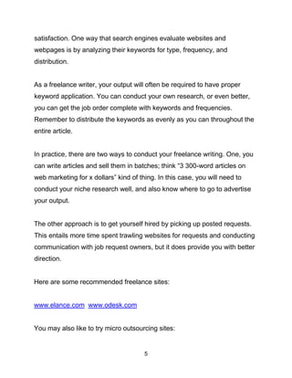 5
satisfaction. One way that search engines evaluate websites and
webpages is by analyzing their keywords for type, frequency, and
distribution.
As a freelance writer, your output will often be required to have proper
keyword application. You can conduct your own research, or even better,
you can get the job order complete with keywords and frequencies.
Remember to distribute the keywords as evenly as you can throughout the
entire article.
In practice, there are two ways to conduct your freelance writing. One, you
can write articles and sell them in batches; think “3 300-word articles on
web marketing for x dollars” kind of thing. In this case, you will need to
conduct your niche research well, and also know where to go to advertise
your output.
The other approach is to get yourself hired by picking up posted requests.
This entails more time spent trawling websites for requests and conducting
communication with job request owners, but it does provide you with better
direction.
Here are some recommended freelance sites:
www.elance.com www.odesk.com
You may also like to try micro outsourcing sites:
 