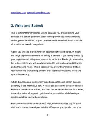 6
www.fiverr.com www.microworkers.com
2. Write and Submit
This is different from freelance writing because you are not selling your
services to a certain person or party. In this proven way to make money
online, you write articles on your own time and then submit them to article
directories, or even to magazines.
Again, you will see a great range of potential niches and topics. In theory,
the range of potential subjects for writing is endless – you’re only limited by
your expertise and willingness to cover those topics. The length also varies,
but in this method you will mostly be limited to articles between 200 words
and a thousand words. This is because you are writing “articles” that are
readable in one short sitting, and yet are substantial enough to justify the
space they occupy.
Article directories are quite simply orderly repositories of written material,
generally of the informative sort. A visitor can access the directory and use
keywords to search for articles, and then peruse at their leisure. As a writer,
these directories allow you to get views for your articles while having a
regular outlet for your written material.
How does this make money for you? Well, some directories pay for each
visitor who comes to read your articles. Of course, you can also use your
 