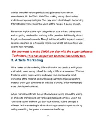 7
articles to market various products and get money from sales or
commissions. On the World Wide Web, making money often involves
multiple overlapping strategies. This may seem intimidating to the budding
Internet-based moneymaker but you’ll get the hang of it quickly enough.
Remember to pick out the right categories for your articles, or they could
end up getting misclassified and may suffer penalties. Additionally, do not
forget your keyword research. Though in this method the keyword research
is not as important as in freelance writing, you will still get more hits if you
use the right keywords.
3. Article Marketing
What makes article marketing different from the two previous writing-type
methods to make money online? It’s really a difference in context. Whereas
freelance writing means writing and giving your clients partial or full
ownership of the material, and writing and submitting means publishing
material under your own name for the sake of writing, article marketing is
more directly profit-oriented.
Article marketing refers to the set of activities revolving around the writing
of articles to promote and sell various products and services. Like in the
“write and submit” method, you own your material, but the principle is
different. Article marketing is all about making money from your words by
selling something that you or someone else is offering.
.
Do you want to make $1000 per day with the super buisness
Technique.This has helped me become financially free.
 