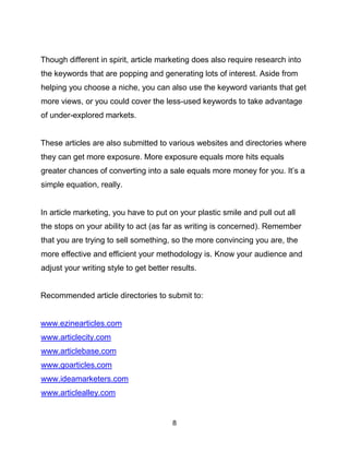 8
Though different in spirit, article marketing does also require research into
the keywords that are popping and generating lots of interest. Aside from
helping you choose a niche, you can also use the keyword variants that get
more views, or you could cover the less-used keywords to take advantage
of under-explored markets.
These articles are also submitted to various websites and directories where
they can get more exposure. More exposure equals more hits equals
greater chances of converting into a sale equals more money for you. It’s a
simple equation, really.
In article marketing, you have to put on your plastic smile and pull out all
the stops on your ability to act (as far as writing is concerned). Remember
that you are trying to sell something, so the more convincing you are, the
more effective and efficient your methodology is. Know your audience and
adjust your writing style to get better results.
Recommended article directories to submit to:
www.ezinearticles.com
www.articlecity.com
www.articlebase.com
www.goarticles.com
www.ideamarketers.com
www.articlealley.com
 