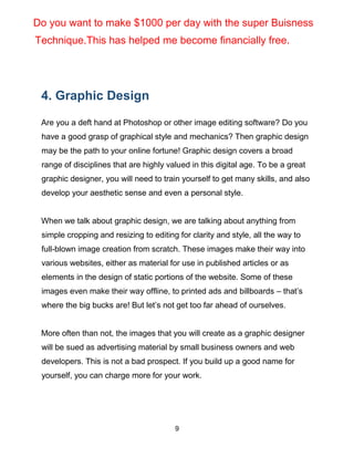 9
4. Graphic Design
Are you a deft hand at Photoshop or other image editing software? Do you
have a good grasp of graphical style and mechanics? Then graphic design
may be the path to your online fortune! Graphic design covers a broad
range of disciplines that are highly valued in this digital age. To be a great
graphic designer, you will need to train yourself to get many skills, and also
develop your aesthetic sense and even a personal style.
When we talk about graphic design, we are talking about anything from
simple cropping and resizing to editing for clarity and style, all the way to
full-blown image creation from scratch. These images make their way into
various websites, either as material for use in published articles or as
elements in the design of static portions of the website. Some of these
images even make their way offline, to printed ads and billboards – that’s
where the big bucks are! But let’s not get too far ahead of ourselves.
More often than not, the images that you will create as a graphic designer
will be sued as advertising material by small business owners and web
developers. This is not a bad prospect. If you build up a good name for
yourself, you can charge more for your work.
Do you want to make $1000 per day with the super Buisness
Technique.This has helped me become financially free.
 