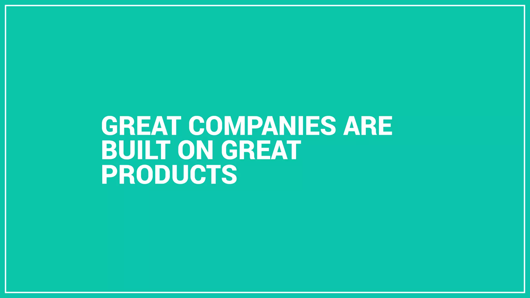 GREAT COMPANIES ARE
BUILT ON GREAT
PRODUCTS
 