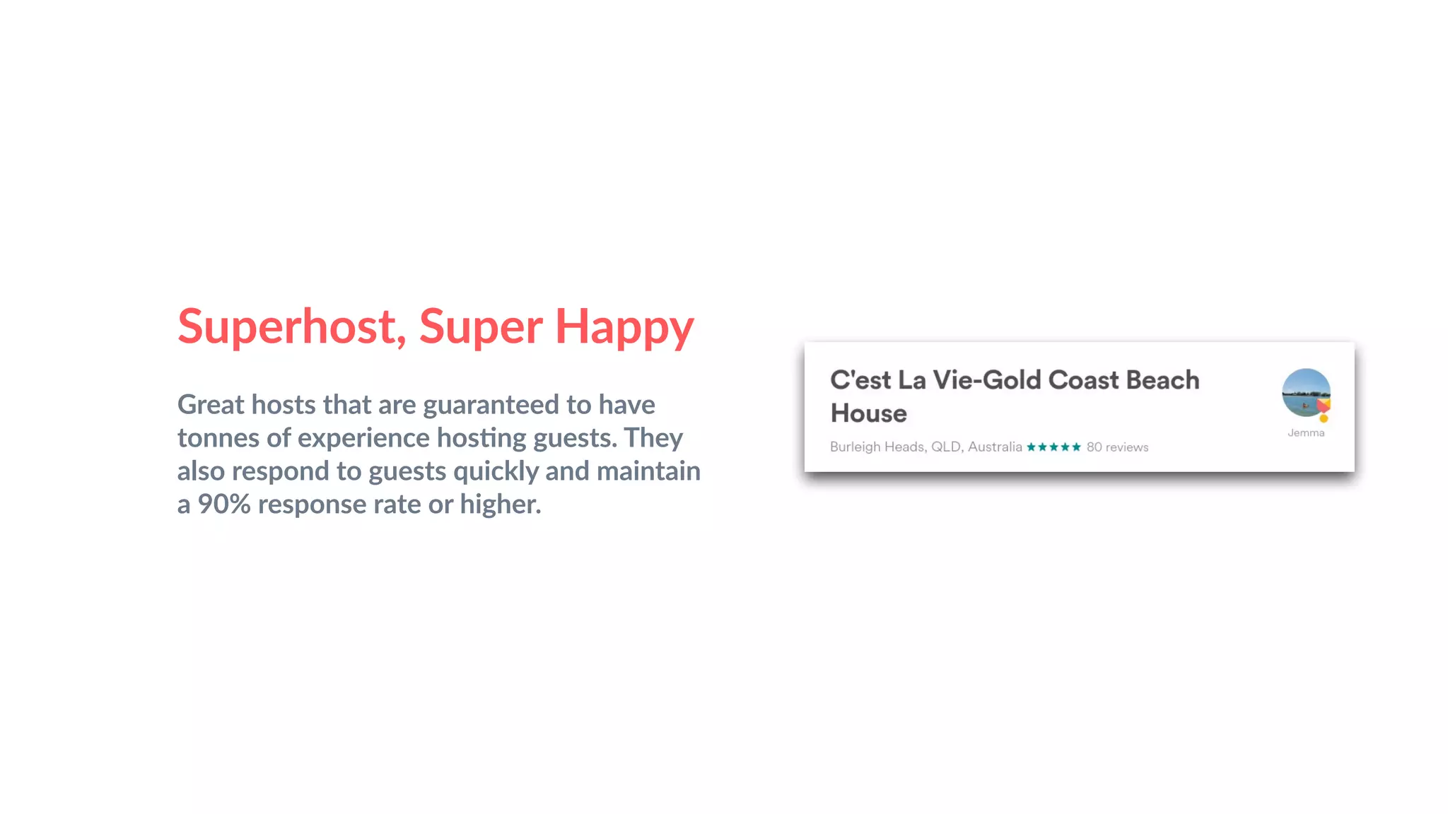 Superhost, Super Happy
Great hosts that are guaranteed to have
tonnes of experience hos&ng guests. They
also respond to guests quickly and maintain
a 90% response rate or higher.
 