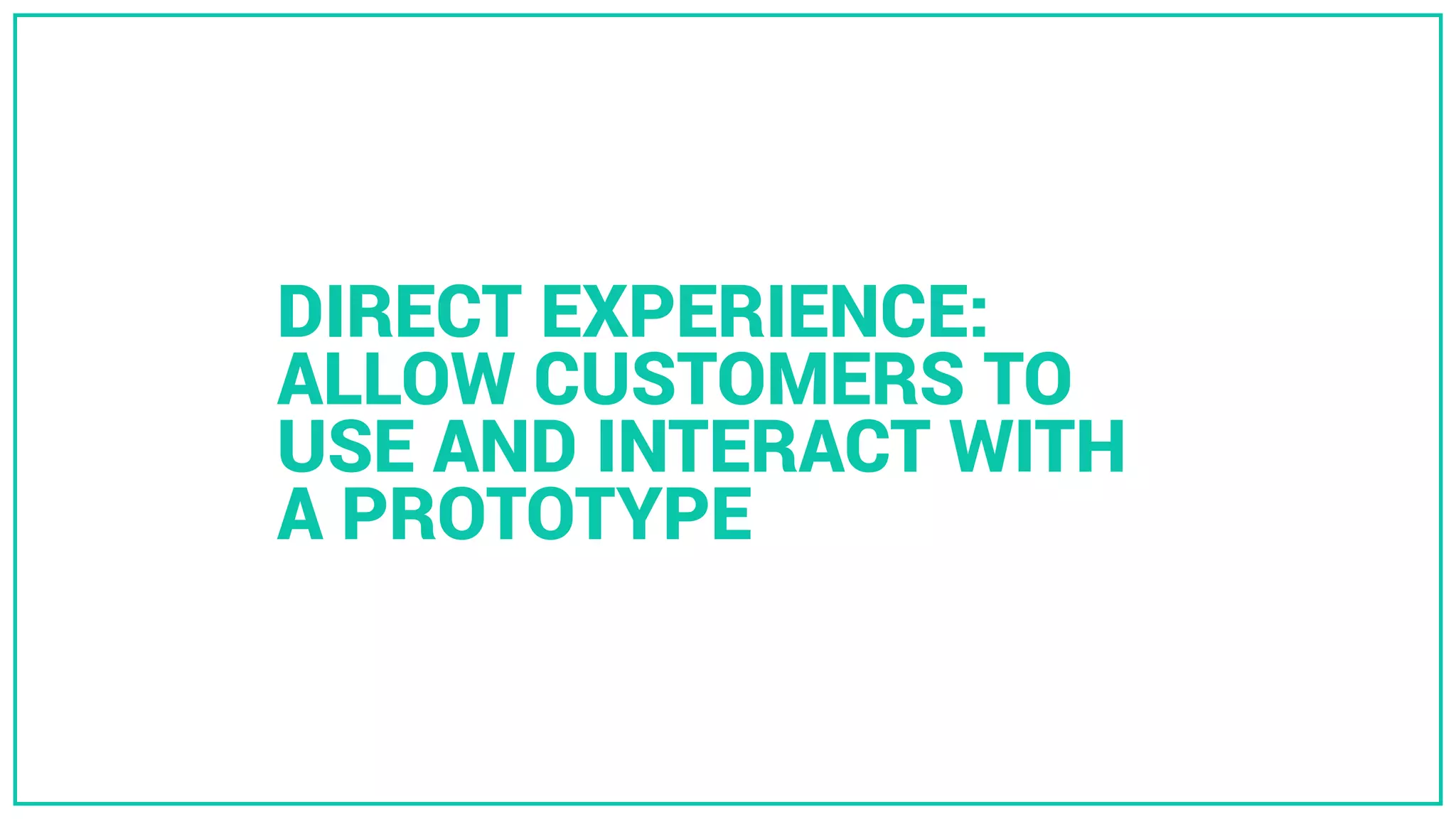 DIRECT EXPERIENCE:
ALLOW CUSTOMERS TO
USE AND INTERACT WITH
A PROTOTYPE
 