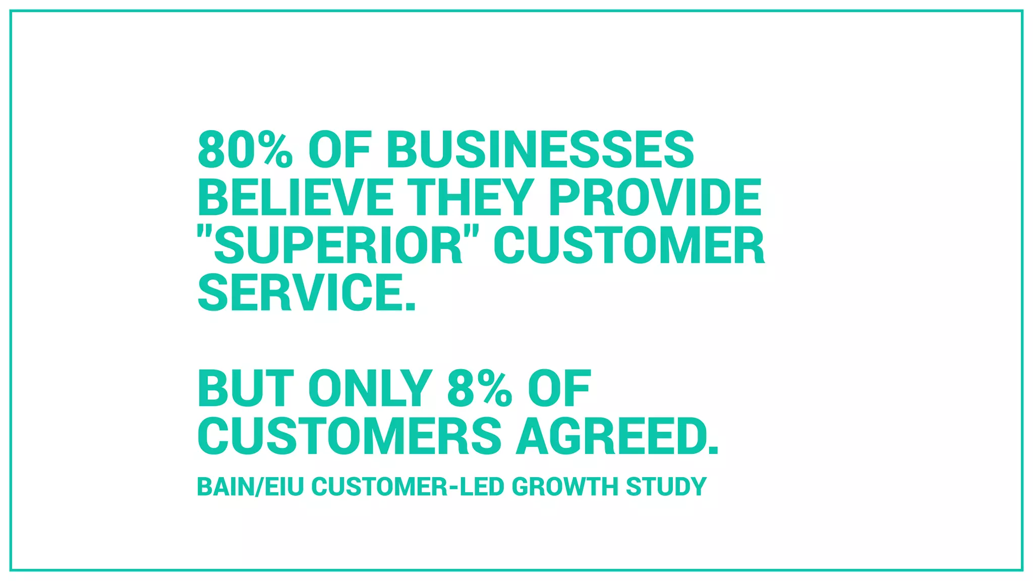 80% OF BUSINESSES
BELIEVE THEY PROVIDE
"SUPERIOR" CUSTOMER
SERVICE.
BUT ONLY 8% OF
CUSTOMERS AGREED.
BAIN/EIU CUSTOMER-LED GROWTH STUDY
 
