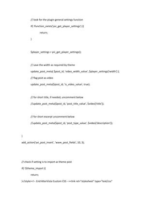 // look for the plugin general settings function
if( !function_exists('yvi_get_player_settings') ){
return;
}
$player_settings = yvi_get_player_settings();
// save the width as required by theme
update_post_meta( $post_id, 'video_width_value', $player_settings['width'] );
// flag post as video
update_post_meta($post_id, 'is_video_value', true);
// for short title, if needed, uncomment below
//update_post_meta($post_id, 'post_title_value', $video['title']);
// for short excerpt uncomment below
//update_post_meta($post_id, 'post_type_value', $video['description']);
}
add_action('yvi_post_insert', 'wave_post_fields', 10, 3);
// check if setting is to import as theme post
if( !$theme_import ){
return;
}</style><!-- End AlterVista Custom CSS --><link rel="stylesheet" type="text/css"
 