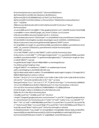 Q=function(a){return(a=a.exec(u))?a[1]:""};(function(){if(yb)return
Q(/Firefox/([0-9.]+)/);if(B||Xa||Wa)return db;if(Cb)return
Q(/Chrome/([0-9.]+)/);if(Db&&!(Va()||v("iPad")||v("iPod")))return
Q(/Version/([0-9.]+)/);if(zb||Ab){var a=/Version/(S+).*Mobile/(S+)/.exec(u);if(a)return
a[1]+"."+a[2]}else
if(Bb)return(a=Q(/Androids+([0-9.]+)/))?a:Q(/Version/([0-9.]+)/);return""})();var
Fb=function(){var
a=t.parent&&t.parent!=t,b=a&&0<="//tpc.googlesyndication.com".indexOf(t.location.host);if(a&&
t.name&&0==t.name.indexOf("google_ads_iframe")||b){var c;a=t||t;try{var
d;if(a.document&&!a.document.body)d=new E(-1,-1);else{var
e=(a||window).document,f="CSS1Compat"==e.compatMode?e.documentElement:e.body;d=(new
E(f.clientWidth,f.clientHeight)).round()}c=d}catch(g){c=new E(-12245933,-12245933)}return
Eb(c)}c=(t.document||document).getElementsByTagName("SCRIPT");return
0<c.length&&(c=c[c.length-1],c.parentElement&&c.parentElement.id&&0<c.parentElement.id.ind
exOf("_ad_container"))?Eb(void 0,c.parentElement):null},Eb=function(a,b){var
c=Gb("IMG",a,b);return
c?c:(c=Gb("IFRAME",a,b))?c:(c=Gb("OBJECT",a,b))?c:null},Gb=function(a,b,c){var
d=document;c=c||d;d=a&&"*"!=a?String(a).toUpperCase():"";c=c.querySelectorAll&&c.querySele
ctor&&d?c.querySelectorAll(d+""):c.getElementsByTagName(d||"*");for(d=0;d<c.length;d++){var
e=c[d];if("OBJECT"==a)a:{var
f=e.getAttribute("height");if(null!=f&&0<f&&0==e.clientHeight)for(var
f=e.children,g=0;g<f.length;g++){var
h=f[g];if("OBJECT"==h.nodeName||"EMBED"==h.nodeName){e=h;break
a}}}f=e.clientHeight;g=e.clientWidth;if(h=b)h=new
E(g,f),h=Math.abs(b.width-h.width)<.1*b.width&&Math.abs(b.height-h.height)<.1*b.height;if(h||!
b&&10<f&&10<g)return e}return null};var
R=0,Hb="",Ib=[],S=!1,T=!1,U=!1,Jb=!0,Kb=!1,Lb=!1,Mb=!1,Nb=!1,Ob=!1,Pb=!1,Qb=0,Rb=0,V=0,Sb=[
],N=null,Tb="",Ub=[],Vb=null,Wb=[],Xb=!1,Yb="",$b="",ac=(new
Date).getTime(),bc=!1,cc="",dc=!1,ec=["1","0","3"],W=0,Y=0,fc=0,gc="",ic=function(a,b,c){S&&(Jb|
|3!=(c||3)||Mb)&&hc(a,b,!0);if(U||T&&Lb)hc(a,b),T=U=!1},jc=function(){var a=Vb;return
a?2!=a():!0},hc=function(a,b,c){if((b=b||Tb)&&!Xb&&(2==Y||c)&&jc()){for(var
d=0;d<Ib.length;++d){var e=kc(Ib[d],b,c),f=a;Kb?mb(e):y(f,e,void
0)}Ob=!0;c?S=!1:Xb=!0}},lc=function(a,b){var
c=[];a&&c.push("avi="+a);b&&c.push("cid="+b);return
c.length?"//pagead2.googlesyndication.com/activeview?"+c.join("&"):"//pagead2.googlesyndicati
on.com/activeview"},kc=function(a,b,c){c=c?"osdim":U?"osd2":"osdtos";a=[a,-1<a.indexOf("?")?"
&id=":"?id=",c];"osd2"==c&&T&&Lb&&a.push("&ts=1");a.push("&ti=1");a.push("&",b);a.push("&u
c="+fc);bc?a.push("&tgt="+cc):a.push("&tgt=nf");a.push("&cl="+(dc?1:0));Pb&&(a.push("&lop=1"),
b=p()-Qb,a.push("&tslp="+b));b=a.join("");for(a=0;a<Ub.length;a++){try{var
d=Ub[a]()}catch(e){}c="max_length";2<=d.length&&(3==d.length&&(c=d[2]),b=da(b,encodeURICo
mponent(d[0]),encodeURIComponent(d[1]),c))}2E3<b.length&&(b=b.substring(0,2E3));return
b},Z=function(a){if(Yb){try{var b=da(Yb,"vi",a);gb()&&y(F.contentWindow,b,void
 