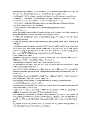 0)}catch(c){}0<=la(ec,a)&&(Yb="")}},mc=function(){Z("-1")},oc=function(a){if(a&&a.data&&m(a.dat
a)){var b;var c=a.data;if(m(c)){b={};for(var c=c.split("n"),d=0;d<c.length;d++){var
e=c[d].indexOf("=");if(!(0>=e)){var f=Number(c[d].substr(0,e)),e=c[d].substr(e+1);switch(f){case
5:case 8:case 11:case 15:case 16:case 18:e="true"==e;break;case 4:case 7:case 6:case 14:case
20:case 21:case 22:case 23:case 24:case 25:e=Number(e);break;case 3:case
19:if("function"==ba(decodeURIComponent))try{e=decodeURIComponent(e)}catch(h){throw
Error("Error: URI malformed: "+e);}break;case
17:e=na(decodeURIComponent(e).split(","),Number)}b[f]=e}}b=b[0]?b:null}else
b=null;if(b&&(c=new
M(b[4],b[12]),N&&N.match(c))){for(c=0;c<Wb.length;c++)Wb[c](b);b&&(c=100*b[25],"number"==
typeof c&&!isNaN(c)&&(window.document["4CGeArbVQ"]=c|0));void
0!=b[18]&&(Mb=b[18],Mb||2!=V||(V=3,nc()));c=b[0];if("goog_acknowledge_monitoring"==c)t.cle
arInterval(O),W=2;else
if("goog_get_mode"==c){W=1;d={};N&&qb(N,d);d[0]="goog_provide_mode";d[6]=Y;d[19]=gc;d[16
]=T;try{var
g=sb(d);a.source.postMessage(g,a.origin)}catch(h){}t.clearInterval(O);W=2}else"goog_update_data
"==c?(Tb=b[3],++fc):"goog_image_request"==c&&(ic(t,b[3]),b[5]||b[11]||Z("0"));if("goog_update
_data"==c||"goog_image_request"==c)(1==Y||2==Y||S)&&b[5]&&(a=1==b[15]&&"goog_update_
data"==c,Lb=!0,Z("1"),$b&&jc()&&(g=$b,gb()&&y(F.contentWindow,g,void
0),$b=""),S&&!a&&(hc(t,void
0,!0),Nb=!0,Rb=p()),3==V&&(V=4,nc()),S||1!=Y||(Xb=!0)),(1==Y||2==Y||S)&&b[11]&&(T=!1,Z("3")
,S&&(hc(t,void 0,!0),1==V&&Mb&&(V=2)))}}},nc=function(){var
a=t,b=V;0!=b&&1!=b&&pc(a,"osdim","zas="+b)},pc=function(a,b,c){var
d=[];Hb&&d.push("avi="+Hb);d.push("id="+b);d.push("ovr_value="+R);Pb&&d.push("lop=1");N&&
(d=d.concat(rb()));d.push("tt="+((new
Date).getTime()-ac));d.push(c);a.document&&a.document.referrer&&d.push("ref="+encodeURICo
mponent(a.document.referrer));try{y(a,"//pagead2.googlesyndication.com/pagead/gen_204?"+d.j
oin("&"),void
0)}catch(e){}},qc=function(){ic(t);Z("0");2>W&&!T&&2==Y&&pc(t,"osd2","hs="+W)},rc=function(){v
ar a={};qb(N,a);a[0]="goog_dom_content_loaded";var
b=sb(a);try{pb(function(){wb(b)},10,"osd_listener::ldcl_int")}catch(c){}},sc=function(){var
a={};qb(N,a);a[0]="goog_creative_loaded";var
b=sb(a);pb(function(){wb(b)},10,"osd_listener::lcel_int");dc=!0},tc=function(a){if(m(a)){a=a.split("&
");for(var b=a.length-1;0<=b;b--){var
c=a[b],d=nb;c==d.F?(Jb=!1,a.splice(b,1)):c==d.B?(V=1,a.splice(b,1)):c==d.D?(T=!1,a.splice(b,1)):c==
d.C&&(Kb=!0,a.splice(b,1))}gc=a.join("&")}},uc=function(){if(!bc){var
a=Fb();a&&(bc=!0,cc=a.tagName,a.complete||a.naturalWidth?sc():L(a,"load",sc,"osd_listener::cre
ative_load"))}};q("osdlfm",J("osd_listener::init",function(a,b,c,d,e,f,g,h,k,n){R=a;Yb=b;$b=d;S=f;g&
&tc(g);T=f;1==h?Sb.push(947190538):2==h?Sb.push(947190541):3==h&&Sb.push(947190542);N=
new
M(e,ea());L(t,"load",mc,"osd_listener::load");L(t,"message",oc,"osd_listener::message");Hb=c||"";I
b=[n||lc(c,k)];L(t,"unload",qc,"osd_listener::unload");var
 