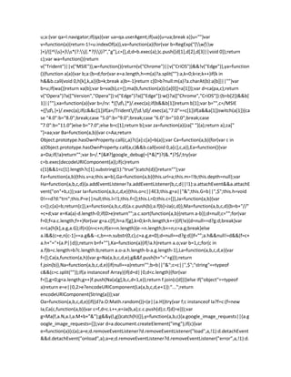 u;a:{var qa=l.navigator;if(qa){var ua=qa.userAgent;if(ua){u=ua;break a}}u=""}var
v=function(a){return-1!=u.indexOf(a)},va=function(a){for(var b=RegExp("(w[w
]+)/([^s]+)s*(?:((.*?)))?","g"),c=[],d;d=b.exec(a);)c.push([d[1],d[2],d[3]||void 0]);return
c};var wa=function(){return
v("Trident")||v("MSIE")},w=function(){return(v("Chrome")||v("CriOS"))&&!v("Edge")},ya=function
(){function a(a){var b;a:{b=d;for(var e=a.length,h=m(a)?a.split(""):a,k=0;k<e;k++)if(k in
h&&b.call(void 0,h[k],k,a)){b=k;break a}b=-1}return c[0>b?null:m(a)?a.charAt(b):a[b]]||""}var
b=u;if(wa())return xa(b);var b=va(b),c={};ma(b,function(a){c[a[0]]=a[1]});var d=ca(pa,c);return
v("Opera")?a(["Version","Opera"]):v("Edge")?a(["Edge"]):w()?a(["Chrome","CriOS"]):(b=b[2])&&b[
1]||""},xa=function(a){var b=/rv: *([d.]*)/.exec(a);if(b&&b[1])return b[1];var b="",c=/MSIE
+([d.]+)/.exec(a);if(c&&c[1])if(a=/Trident/(d.d)/.exec(a),"7.0"==c[1])if(a&&a[1])switch(a[1]){ca
se "4.0":b="8.0";break;case "5.0":b="9.0";break;case "6.0":b="10.0";break;case
"7.0":b="11.0"}else b="7.0";else b=c[1];return b};var za=function(a){za[" "](a);return a};za["
"]=aa;var Ba=function(a,b){var c=Aa;return
Object.prototype.hasOwnProperty.call(c,a)?c[a]:c[a]=b(a)};var Ca=function(a,b){for(var c in
a)Object.prototype.hasOwnProperty.call(a,c)&&b.call(void 0,a[c],c,a)},Ea=function(){var
a=Da;if(!a)return"";var b=/.*[&#?]google_debug(=[^&]*)?(&.*)?$/;try{var
c=b.exec(decodeURIComponent(a));if(c)return
c[1]&&1<c[1].length?c[1].substring(1):"true"}catch(d){}return""};var
Fa=function(a,b){this.v=a;this.w=b},Ga=function(a,b){this.url=a;this.m=!!b;this.depth=null};var
Ha=function(a,b,c,d){a.addEventListener?a.addEventListener(b,c,d||!1):a.attachEvent&&a.attachE
vent("on"+b,c)};var Ia=function(a,b,c,d,e){this.o=c||4E3;this.g=a||"&";this.G=b||",$";this.h=void
0!==d?d:"trn";this.P=e||null;this.l=!1;this.f={};this.L=0;this.c=[]},Ja=function(a,b){var
c={};c[a]=b;return[c]},x=function(a,b,c,d){a.c.push(b);a.f[b]=Ja(c,d)},Ma=function(a,b,c,d){b=b+"//"
+c+d;var e=Ka(a)-d.length-0;if(0>e)return"";a.c.sort(function(a,b){return a-b});d=null;c="";for(var
f=0;f<a.c.length;f++)for(var g=a.c[f],h=a.f[g],k=0;k<h.length;k++){if(!e){d=null==d?g:d;break}var
n=La(h[k],a.g,a.G);if(n){n=c+n;if(e>=n.length){e-=n.length;b+=n;c=a.g;break}else
a.l&&(c=e,n[c-1]==a.g&&--c,b+=n.substr(0,c),c=a.g,e=0);d=null==d?g:d}}f="";a.h&&null!=d&&(f=c+
a.h+"="+(a.P||d));return b+f+""},Ka=function(a){if(!a.h)return a.o;var b=1,c;for(c in
a.f)b=c.length>b?c.length:b;return a.o-a.h.length-b-a.g.length-1},La=function(a,b,c,d,e){var
f=[];Ca(a,function(a,h){var g=Na(a,b,c,d,e);g&&f.push(h+"="+g)});return
f.join(b)},Na=function(a,b,c,d,e){if(null==a)return"";b=b||"&";c=c||",$";"string"==typeof
c&&(c=c.split(""));if(a instanceof Array){if(d=d||0,d<c.length){for(var
f=[],g=0;g<a.length;g++)f.push(Na(a[g],b,c,d+1,e));return f.join(c[d])}}else if("object"==typeof
a)return e=e||0,2>e?encodeURIComponent(La(a,b,c,d,e+1)):"...";return
encodeURIComponent(String(a))};var
Oa=function(a,b,c,d,e){if((d?a.O:Math.random())<(e||a.H))try{var f;c instanceof Ia?f=c:(f=new
Ia,Ca(c,function(a,b){var c=f,d=c.L++,e=Ja(b,a);c.c.push(d);c.f[d]=e}));var
g=Ma(f,a.N,a.I,a.M+b+"&");g&&y(l,g)}catch(h){}},y=function(a,b,c){a.google_image_requests||(a.g
oogle_image_requests=[]);var d=a.document.createElement("img");if(c){var
e=function(a){c(a);a=e;d.removeEventListener?d.removeEventListener("load",a,!1):d.detachEvent
&&d.detachEvent("onload",a);a=e;d.removeEventListener?d.removeEventListener("error",a,!1):d.
 