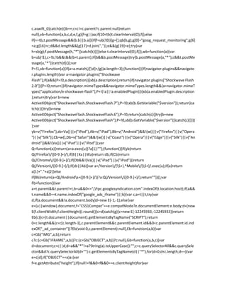 c.aswift_0}catch(e){}b++;c=c!=c.parent?c.parent:null}return
null},vb=function(a,b,c,d,e,f,g){f=g||aa;if(10<tb)t.clearInterval(O),f();else
if(++tb,t.postMessage&&(b.b||b.a)){if(f=ub(!0)){g={};qb(b,g);g[0]="goog_request_monitoring";g[6]
=a;g[16]=c;d&&d.length&&(g[17]=d.join(","));e&&(g[19]=e);try{var
h=sb(g);f.postMessage(h,"*")}catch(k){}}}else t.clearInterval(O),f()},wb=function(a){var
b=ub(!1),c=!b;!b&&t&&(b=t.parent);if(b&&b.postMessage)try{b.postMessage(a,"*"),c&&t.postMe
ssage(a,"*")}catch(d){}};var
P=!1,xb=function(a){if(a=a.match(/[d]+/g))a.length=3};(function(){if(navigator.plugins&&navigato
r.plugins.length){var a=navigator.plugins["Shockwave
Flash"];if(a&&(P=!0,a.description)){xb(a.description);return}if(navigator.plugins["Shockwave Flash
2.0"]){P=!0;return}}if(navigator.mimeTypes&&navigator.mimeTypes.length&&(a=navigator.mimeT
ypes["application/x-shockwave-flash"],P=!(!a||!a.enabledPlugin))){xb(a.enabledPlugin.description
);return}try{var b=new
ActiveXObject("ShockwaveFlash.ShockwaveFlash.7");P=!0;xb(b.GetVariable("$version"));return}ca
tch(c){}try{b=new
ActiveXObject("ShockwaveFlash.ShockwaveFlash.6");P=!0;return}catch(c){}try{b=new
ActiveXObject("ShockwaveFlash.ShockwaveFlash"),P=!0,xb(b.GetVariable("$version"))}catch(c){}})(
);var
yb=v("Firefox"),zb=Va()||v("iPod"),Ab=v("iPad"),Bb=v("Android")&&!(w()||v("Firefox")||v("Opera
")||v("Silk")),Cb=w(),Db=v("Safari")&&!(w()||v("Coast")||v("Opera")||v("Edge")||v("Silk")||v("An
droid"))&&!(Va()||v("iPad")||v("iPod"));var
Q=function(a){return(a=a.exec(u))?a[1]:""};(function(){if(yb)return
Q(/Firefox/([0-9.]+)/);if(B||Xa||Wa)return db;if(Cb)return
Q(/Chrome/([0-9.]+)/);if(Db&&!(Va()||v("iPad")||v("iPod")))return
Q(/Version/([0-9.]+)/);if(zb||Ab){var a=/Version/(S+).*Mobile/(S+)/.exec(u);if(a)return
a[1]+"."+a[2]}else
if(Bb)return(a=Q(/Androids+([0-9.]+)/))?a:Q(/Version/([0-9.]+)/);return""})();var
Fb=function(){var
a=t.parent&&t.parent!=t,b=a&&0<="//tpc.googlesyndication.com".indexOf(t.location.host);if(a&&
t.name&&0==t.name.indexOf("google_ads_iframe")||b){var c;a=t||t;try{var
d;if(a.document&&!a.document.body)d=new E(-1,-1);else{var
e=(a||window).document,f="CSS1Compat"==e.compatMode?e.documentElement:e.body;d=(new
E(f.clientWidth,f.clientHeight)).round()}c=d}catch(g){c=new E(-12245933,-12245933)}return
Eb(c)}c=(t.document||document).getElementsByTagName("SCRIPT");return
0<c.length&&(c=c[c.length-1],c.parentElement&&c.parentElement.id&&0<c.parentElement.id.ind
exOf("_ad_container"))?Eb(void 0,c.parentElement):null},Eb=function(a,b){var
c=Gb("IMG",a,b);return
c?c:(c=Gb("IFRAME",a,b))?c:(c=Gb("OBJECT",a,b))?c:null},Gb=function(a,b,c){var
d=document;c=c||d;d=a&&"*"!=a?String(a).toUpperCase():"";c=c.querySelectorAll&&c.querySele
ctor&&d?c.querySelectorAll(d+""):c.getElementsByTagName(d||"*");for(d=0;d<c.length;d++){var
e=c[d];if("OBJECT"==a)a:{var
f=e.getAttribute("height");if(null!=f&&0<f&&0==e.clientHeight)for(var
 