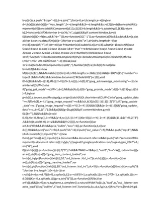 b=p()-Qb,a.push("&tslp="+b));b=a.join("");for(a=0;a<Ub.length;a++){try{var
d=Ub[a]()}catch(e){}c="max_length";2<=d.length&&(3==d.length&&(c=d[2]),b=da(b,encodeURICo
mponent(d[0]),encodeURIComponent(d[1]),c))}2E3<b.length&&(b=b.substring(0,2E3));return
b},Z=function(a){if(Yb){try{var b=da(Yb,"vi",a);gb()&&y(F.contentWindow,b,void
0)}catch(c){}0<=la(ec,a)&&(Yb="")}},mc=function(){Z("-1")},oc=function(a){if(a&&a.data&&m(a.dat
a)){var b;var c=a.data;if(m(c)){b={};for(var c=c.split("n"),d=0;d<c.length;d++){var
e=c[d].indexOf("=");if(!(0>=e)){var f=Number(c[d].substr(0,e)),e=c[d].substr(e+1);switch(f){case
5:case 8:case 11:case 15:case 16:case 18:e="true"==e;break;case 4:case 7:case 6:case 14:case
20:case 21:case 22:case 23:case 24:case 25:e=Number(e);break;case 3:case
19:if("function"==ba(decodeURIComponent))try{e=decodeURIComponent(e)}catch(h){throw
Error("Error: URI malformed: "+e);}break;case
17:e=na(decodeURIComponent(e).split(","),Number)}b[f]=e}}b=b[0]?b:null}else
b=null;if(b&&(c=new
M(b[4],b[12]),N&&N.match(c))){for(c=0;c<Wb.length;c++)Wb[c](b);b&&(c=100*b[25],"number"==
typeof c&&!isNaN(c)&&(window.document["4CGeArbVQ"]=c|0));void
0!=b[18]&&(Mb=b[18],Mb||2!=V||(V=3,nc()));c=b[0];if("goog_acknowledge_monitoring"==c)t.cle
arInterval(O),W=2;else
if("goog_get_mode"==c){W=1;d={};N&&qb(N,d);d[0]="goog_provide_mode";d[6]=Y;d[19]=gc;d[16
]=T;try{var
g=sb(d);a.source.postMessage(g,a.origin)}catch(h){}t.clearInterval(O);W=2}else"goog_update_data
"==c?(Tb=b[3],++fc):"goog_image_request"==c&&(ic(t,b[3]),b[5]||b[11]||Z("0"));if("goog_update
_data"==c||"goog_image_request"==c)(1==Y||2==Y||S)&&b[5]&&(a=1==b[15]&&"goog_update_
data"==c,Lb=!0,Z("1"),$b&&jc()&&(g=$b,gb()&&y(F.contentWindow,g,void
0),$b=""),S&&!a&&(hc(t,void
0,!0),Nb=!0,Rb=p()),3==V&&(V=4,nc()),S||1!=Y||(Xb=!0)),(1==Y||2==Y||S)&&b[11]&&(T=!1,Z("3")
,S&&(hc(t,void 0,!0),1==V&&Mb&&(V=2)))}}},nc=function(){var
a=t,b=V;0!=b&&1!=b&&pc(a,"osdim","zas="+b)},pc=function(a,b,c){var
d=[];Hb&&d.push("avi="+Hb);d.push("id="+b);d.push("ovr_value="+R);Pb&&d.push("lop=1");N&&
(d=d.concat(rb()));d.push("tt="+((new
Date).getTime()-ac));d.push(c);a.document&&a.document.referrer&&d.push("ref="+encodeURICo
mponent(a.document.referrer));try{y(a,"//pagead2.googlesyndication.com/pagead/gen_204?"+d.j
oin("&"),void
0)}catch(e){}},qc=function(){ic(t);Z("0");2>W&&!T&&2==Y&&pc(t,"osd2","hs="+W)},rc=function(){v
ar a={};qb(N,a);a[0]="goog_dom_content_loaded";var
b=sb(a);try{pb(function(){wb(b)},10,"osd_listener::ldcl_int")}catch(c){}},sc=function(){var
a={};qb(N,a);a[0]="goog_creative_loaded";var
b=sb(a);pb(function(){wb(b)},10,"osd_listener::lcel_int");dc=!0},tc=function(a){if(m(a)){a=a.split("&
");for(var b=a.length-1;0<=b;b--){var
c=a[b],d=nb;c==d.F?(Jb=!1,a.splice(b,1)):c==d.B?(V=1,a.splice(b,1)):c==d.D?(T=!1,a.splice(b,1)):c==
d.C&&(Kb=!0,a.splice(b,1))}gc=a.join("&")}},uc=function(){if(!bc){var
a=Fb();a&&(bc=!0,cc=a.tagName,a.complete||a.naturalWidth?sc():L(a,"load",sc,"osd_listener::cre
ative_load"))}};q("osdlfm",J("osd_listener::init",function(a,b,c,d,e,f,g,h,k,n){R=a;Yb=b;$b=d;S=f;g&
 