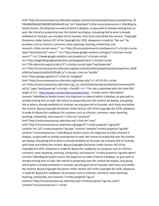 href="http://musicmovesacross.altervista.org/wp-content/cache/autoptimize/css/autoptimize_fb
594a96bfbbb2655863825dc9efee30.css" rel="stylesheet"><title>musicmovesacross | AlterBlog by
Sandro Suzart, this blog host no video of which it displays, on give path to already existing host on
web. We intend no propership over the content we display, only giving link to what is already
exhibited on Youtube, we only give link to Youtube, wich hosts and exhibit the content. "Copyright
Disclaimer Under Section 107 of the Copyright Act 1976, allowance is made for "fair use" for
purposes such as criticism, comment, news reporting, teaching, scholarship, and
research.</title><script async="" src="http://b.scorecardresearch.com/beacon.js"></script><script
type="text/javascript" async="" src="http://www.google-analytics.com/ga.js"></script><script
async="" src="//www.google-analytics.com/analytics.js"></script><script
src="http://pagead2.googlesyndication.com/pagead/osd.js"></script><script
src="//tb.altervista.org/js/script.js?1"></script><script type="text/javascript"
src="http://musicmovesacross.altervista.org/wp-content/cache/autoptimize/js/autoptimize_b1b8
e2457ea7ae6a2e1ab3b1625fc481.js"></script> <link rel="profile"
href="http://gmpg.org/xfn/11"><link rel="pingback"
href="http://musicmovesacross.altervista.org/xmlrpc.php"><!--[if lt IE 9]> <script
src="http://musicmovesacross.altervista.org/_av_share/static/wordpress/themes/common/js/ht
ml5.js" type="text/javascript"></script> <![endif]--><!-- This site is optimized with the Yoast SEO
plugin v2.3.5 - https://yoast.com/wordpress/plugins/seo/ --><meta name="description"
content="AlterBlog by Sandro Suzart, this blog host no video of which it displays, on give path to
already existing host on web. We intend no propership over the content we display, only giving
link to what is already exhibited on Youtube, we only give link to Youtube, wich hosts and exhibit
the content. "Copyright Disclaimer Under Section 107 of the Copyright Act 1976, allowance
is made for "fair use" for purposes such as criticism, comment, news reporting,
teaching, scholarship, and research."><link rel="canonical"
href="http://musicmovesacross.altervista.org"><link rel="next"
href="http://musicmovesacross.altervista.org/page/2/"><meta property="og:locale"
content="en_US"><meta property="og:type" content="website"><meta property="og:title"
content="musicmovesacross | AlterBlog by Sandro Suzart, this blog host no video of which it
displays, on give path to already existing host on web. We intend no propership over the content
we display, only giving link to what is already exhibited on Youtube, we only give link to Youtube,
wich hosts and exhibit the content. "Copyright Disclaimer Under Section 107 of the
Copyright Act 1976, allowance is made for "fair use" for purposes such as criticism,
comment, news reporting, teaching, scholarship, and research."><meta property="og:description"
content="AlterBlog by Sandro Suzart, this blog host no video of which it displays, on give path to
already existing host on web. We intend no propership over the content we display, only giving
link to what is already exhibited on Youtube, we only give link to Youtube, wich hosts and exhibit
the content. "Copyright Disclaimer Under Section 107 of the Copyright Act 1976, allowance
is made for "fair use" for purposes such as criticism, comment, news reporting,
teaching, scholarship, and research."><meta property="og:url"
content="http://musicmovesacross.altervista.org"><meta property="og:site_name"
content="musicmovesacross"> <script
 