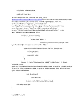 background: none !important;
padding: 0 !important;
}</style> <script type="text/javascript">var ayvpp_root =
"http://musicmovesacross.altervista.org";</script> <link rel="EditURI" type="application/rsd+xml"
title="RSD" href="http://musicmovesacross.altervista.org/xmlrpc.php?rsd"><link
rel="wlwmanifest" type="application/wlwmanifest+xml"
href="http://musicmovesacross.altervista.org/wp-includes/wlwmanifest.xml"><meta
name="generator" content="WordPress 4.3.1"><meta name="cdn_token"
content="WEZGOjE3Ny4xMzQuMTkwLjIyIC0gUkE6MTc3LjEzNC4xOTAuMjI="> <script
type="text/javascript">window.avadv_wp = 1;
window.av_adsense = 'active';
window.avadv_auto = 1;
window.av_mobile = 'inactive';</script> <style
type="text/css">@media screen and ( min-width : 800px ) {
div#content_middle_banner .banner_altervista_640X5 iframe {
max-height: 90px;
max-width: 100%;
}
}</style><!--Plugin WP Overview (lite) 2011.0723.2011 Active--><!-- Google
Webfonts --><link
href="http://fonts.googleapis.com/css?family=Nixie+One:300,400,700,400italic|Lusitana:300,400,
700,400italic|Source+Sans+Pro:300,400,700,400italic" rel="stylesheet" type="text/css"><style
type="text/css">#site-title a,
#site-description {
color: #2a2a2a;
}</style><style>h1#site-title, h2#site-title {
font-family: Nixie One;
}
h1, h2, h3, h4, h5, h6,
 