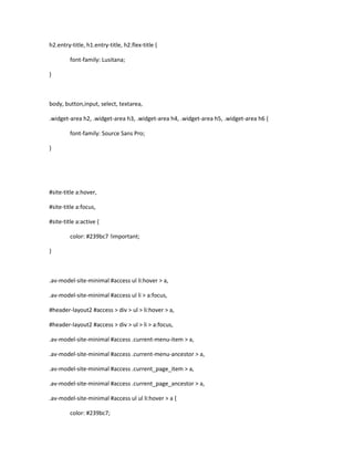 h2.entry-title, h1.entry-title, h2.flex-title {
font-family: Lusitana;
}
body, button,input, select, textarea,
.widget-area h2, .widget-area h3, .widget-area h4, .widget-area h5, .widget-area h6 {
font-family: Source Sans Pro;
}
#site-title a:hover,
#site-title a:focus,
#site-title a:active {
color: #239bc7 !important;
}
.av-model-site-minimal #access ul li:hover > a,
.av-model-site-minimal #access ul li > a:focus,
#header-layout2 #access > div > ul > li:hover > a,
#header-layout2 #access > div > ul > li > a:focus,
.av-model-site-minimal #access .current-menu-item > a,
.av-model-site-minimal #access .current-menu-ancestor > a,
.av-model-site-minimal #access .current_page_item > a,
.av-model-site-minimal #access .current_page_ancestor > a,
.av-model-site-minimal #access ul ul li:hover > a {
color: #239bc7;
 