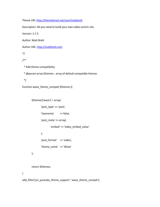 Theme URI: http://themeforest.net/user/mattbrett
Description: All you need to build your own video-centric site.
Version: 1.7.5
Author: Matt Brett
Author URL: http://mattbrett.com
*/
/**
* Add theme compatibility
* @param array $themes - array of default compatible themes
*/
function wave_theme_compat( $themes ){
$themes['wave'] = array(
'post_type' => 'post',
'taxonomy' => false,
'post_meta' => array(
'embed' => 'video_embed_value'
),
'post_format' => 'video',
'theme_name' => 'Wave'
);
return $themes;
}
add_filter('yvi_youtube_theme_support', 'wave_theme_compat');
 