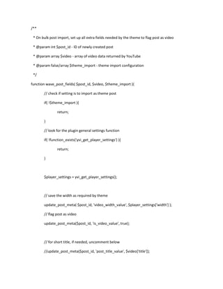 /**
* On bulk post import, set up all extra fields needed by the theme to flag post as video
* @param int $post_id - ID of newly created post
* @param array $video - array of video data returned by YouTube
* @param false/array $theme_import - theme import configuration
*/
function wave_post_fields( $post_id, $video, $theme_import ){
// check if setting is to import as theme post
if( !$theme_import ){
return;
}
// look for the plugin general settings function
if( !function_exists('yvi_get_player_settings') ){
return;
}
$player_settings = yvi_get_player_settings();
// save the width as required by theme
update_post_meta( $post_id, 'video_width_value', $player_settings['width'] );
// flag post as video
update_post_meta($post_id, 'is_video_value', true);
// for short title, if needed, uncomment below
//update_post_meta($post_id, 'post_title_value', $video['title']);
 