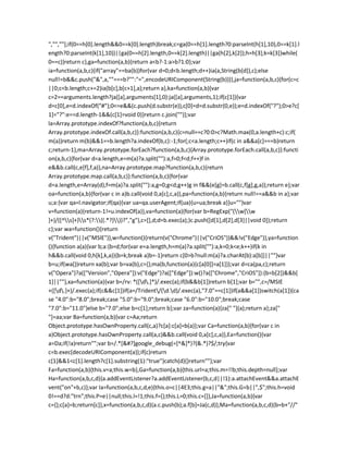 ","",""];if(0==h[0].length&&0==k[0].length)break;c=ga(0==h[1].length?0:parseInt(h[1],10),0==k[1].l
ength?0:parseInt(k[1],10))||ga(0==h[2].length,0==k[2].length)||ga(h[2],k[2]);h=h[3];k=k[3]}while(
0==c)}return c},ga=function(a,b){return a<b?-1:a>b?1:0};var
ia=function(a,b,c){if("array"==ba(b))for(var d=0;d<b.length;d++)ia(a,String(b[d]),c);else
null!=b&&c.push("&",a,""===b?"":"=",encodeURIComponent(String(b)))},ja=function(a,b,c){for(c=c
||0;c<b.length;c+=2)ia(b[c],b[c+1],a);return a},ka=function(a,b){var
c=2==arguments.length?ja([a],arguments[1],0):ja([a],arguments,1);if(c[1]){var
d=c[0],e=d.indexOf("#");0<=e&&(c.push(d.substr(e)),c[0]=d=d.substr(0,e));e=d.indexOf("?");0>e?c[
1]="?":e==d.length-1&&(c[1]=void 0)}return c.join("")};var
la=Array.prototype.indexOf?function(a,b,c){return
Array.prototype.indexOf.call(a,b,c)}:function(a,b,c){c=null==c?0:0>c?Math.max(0,a.length+c):c;if(
m(a))return m(b)&&1==b.length?a.indexOf(b,c):-1;for(;c<a.length;c++)if(c in a&&a[c]===b)return
c;return-1},ma=Array.prototype.forEach?function(a,b,c){Array.prototype.forEach.call(a,b,c)}:functi
on(a,b,c){for(var d=a.length,e=m(a)?a.split(""):a,f=0;f<d;f++)f in
e&&b.call(c,e[f],f,a)},na=Array.prototype.map?function(a,b,c){return
Array.prototype.map.call(a,b,c)}:function(a,b,c){for(var
d=a.length,e=Array(d),f=m(a)?a.split(""):a,g=0;g<d;g++)g in f&&(e[g]=b.call(c,f[g],g,a));return e};var
oa=function(a,b){for(var c in a)b.call(void 0,a[c],c,a)},pa=function(a,b){return null!==a&&b in a};var
u;a:{var qa=l.navigator;if(qa){var ua=qa.userAgent;if(ua){u=ua;break a}}u=""}var
v=function(a){return-1!=u.indexOf(a)},va=function(a){for(var b=RegExp("(w[w
]+)/([^s]+)s*(?:((.*?)))?","g"),c=[],d;d=b.exec(a);)c.push([d[1],d[2],d[3]||void 0]);return
c};var wa=function(){return
v("Trident")||v("MSIE")},w=function(){return(v("Chrome")||v("CriOS"))&&!v("Edge")},ya=function
(){function a(a){var b;a:{b=d;for(var e=a.length,h=m(a)?a.split(""):a,k=0;k<e;k++)if(k in
h&&b.call(void 0,h[k],k,a)){b=k;break a}b=-1}return c[0>b?null:m(a)?a.charAt(b):a[b]]||""}var
b=u;if(wa())return xa(b);var b=va(b),c={};ma(b,function(a){c[a[0]]=a[1]});var d=ca(pa,c);return
v("Opera")?a(["Version","Opera"]):v("Edge")?a(["Edge"]):w()?a(["Chrome","CriOS"]):(b=b[2])&&b[
1]||""},xa=function(a){var b=/rv: *([d.]*)/.exec(a);if(b&&b[1])return b[1];var b="",c=/MSIE
+([d.]+)/.exec(a);if(c&&c[1])if(a=/Trident/(d.d)/.exec(a),"7.0"==c[1])if(a&&a[1])switch(a[1]){ca
se "4.0":b="8.0";break;case "5.0":b="9.0";break;case "6.0":b="10.0";break;case
"7.0":b="11.0"}else b="7.0";else b=c[1];return b};var za=function(a){za[" "](a);return a};za["
"]=aa;var Ba=function(a,b){var c=Aa;return
Object.prototype.hasOwnProperty.call(c,a)?c[a]:c[a]=b(a)};var Ca=function(a,b){for(var c in
a)Object.prototype.hasOwnProperty.call(a,c)&&b.call(void 0,a[c],c,a)},Ea=function(){var
a=Da;if(!a)return"";var b=/.*[&#?]google_debug(=[^&]*)?(&.*)?$/;try{var
c=b.exec(decodeURIComponent(a));if(c)return
c[1]&&1<c[1].length?c[1].substring(1):"true"}catch(d){}return""};var
Fa=function(a,b){this.v=a;this.w=b},Ga=function(a,b){this.url=a;this.m=!!b;this.depth=null};var
Ha=function(a,b,c,d){a.addEventListener?a.addEventListener(b,c,d||!1):a.attachEvent&&a.attachE
vent("on"+b,c)};var Ia=function(a,b,c,d,e){this.o=c||4E3;this.g=a||"&";this.G=b||",$";this.h=void
0!==d?d:"trn";this.P=e||null;this.l=!1;this.f={};this.L=0;this.c=[]},Ja=function(a,b){var
c={};c[a]=b;return[c]},x=function(a,b,c,d){a.c.push(b);a.f[b]=Ja(c,d)},Ma=function(a,b,c,d){b=b+"//"
 