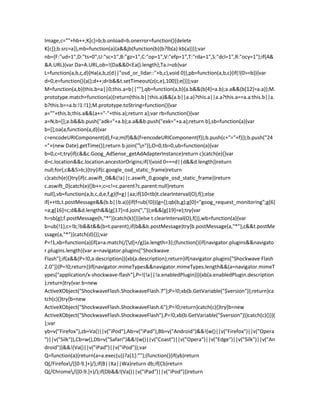 Image,c=""+hb++;K[c]=b;b.onload=b.onerror=function(){delete
K[c]};b.src=a}},mb=function(a){a&&jb(function(b){b?lb(a):kb(a)})};var
nb={F:"ud=1",D:"ts=0",U:"sc=1",B:"gz=1",C:"op=1",V:"efp=1",T:"rda=1",S:"dcl=1",R:"ocy=1"};if(A&
&A.URL){var Da=A.URL,ob=!(Da&&0<Ea().length);Ta.i=ob}var
L=function(a,b,c,d){Ha(a,b,z(d||"osd_or_lidar::"+b,c),void 0)},pb=function(a,b,c){if(!(0>=b)){var
d=0,e=function(){a();d++;d<b&&t.setTimeout(z(c,e),100)};e()}};var
M=function(a,b){this.b=a||0;this.a=b||""},qb=function(a,b){a.b&&(b[4]=a.b);a.a&&(b[12]=a.a)};M.
prototype.match=function(a){return(this.b||this.a)&&(a.b||a.a)?this.a||a.a?this.a==a.a:this.b||a.
b?this.b==a.b:!1:!1};M.prototype.toString=function(){var
a=""+this.b;this.a&&(a+="-"+this.a);return a};var rb=function(){var
a=N,b=[];a.b&&b.push("adk="+a.b);a.a&&b.push("exk="+a.a);return b},sb=function(a){var
b=[];oa(a,function(a,d){var
c=encodeURIComponent(d),f=a;m(f)&&(f=encodeURIComponent(f));b.push(c+"="+f)});b.push("24
="+(new Date).getTime());return b.join("n")},O=0,tb=0,ub=function(a){var
b=0,c=t;try{if(c&&c.Goog_AdSense_getAdAdapterInstance)return c}catch(e){}var
d=c.location&&c.location.ancestorOrigins;if(!(void 0===d||d&&d.length))return
null;for(;c&&5>b;){try{if(c.google_osd_static_frame)return
c}catch(e){}try{if(c.aswift_0&&(!a||c.aswift_0.google_osd_static_frame))return
c.aswift_0}catch(e){}b++;c=c!=c.parent?c.parent:null}return
null},vb=function(a,b,c,d,e,f,g){f=g||aa;if(10<tb)t.clearInterval(O),f();else
if(++tb,t.postMessage&&(b.b||b.a)){if(f=ub(!0)){g={};qb(b,g);g[0]="goog_request_monitoring";g[6]
=a;g[16]=c;d&&d.length&&(g[17]=d.join(","));e&&(g[19]=e);try{var
h=sb(g);f.postMessage(h,"*")}catch(k){}}}else t.clearInterval(O),f()},wb=function(a){var
b=ub(!1),c=!b;!b&&t&&(b=t.parent);if(b&&b.postMessage)try{b.postMessage(a,"*"),c&&t.postMe
ssage(a,"*")}catch(d){}};var
P=!1,xb=function(a){if(a=a.match(/[d]+/g))a.length=3};(function(){if(navigator.plugins&&navigato
r.plugins.length){var a=navigator.plugins["Shockwave
Flash"];if(a&&(P=!0,a.description)){xb(a.description);return}if(navigator.plugins["Shockwave Flash
2.0"]){P=!0;return}}if(navigator.mimeTypes&&navigator.mimeTypes.length&&(a=navigator.mimeT
ypes["application/x-shockwave-flash"],P=!(!a||!a.enabledPlugin))){xb(a.enabledPlugin.description
);return}try{var b=new
ActiveXObject("ShockwaveFlash.ShockwaveFlash.7");P=!0;xb(b.GetVariable("$version"));return}ca
tch(c){}try{b=new
ActiveXObject("ShockwaveFlash.ShockwaveFlash.6");P=!0;return}catch(c){}try{b=new
ActiveXObject("ShockwaveFlash.ShockwaveFlash"),P=!0,xb(b.GetVariable("$version"))}catch(c){}})(
);var
yb=v("Firefox"),zb=Va()||v("iPod"),Ab=v("iPad"),Bb=v("Android")&&!(w()||v("Firefox")||v("Opera
")||v("Silk")),Cb=w(),Db=v("Safari")&&!(w()||v("Coast")||v("Opera")||v("Edge")||v("Silk")||v("An
droid"))&&!(Va()||v("iPad")||v("iPod"));var
Q=function(a){return(a=a.exec(u))?a[1]:""};(function(){if(yb)return
Q(/Firefox/([0-9.]+)/);if(B||Xa||Wa)return db;if(Cb)return
Q(/Chrome/([0-9.]+)/);if(Db&&!(Va()||v("iPad")||v("iPod")))return
 