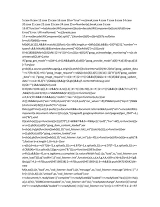 5:case 8:case 11:case 15:case 16:case 18:e="true"==e;break;case 4:case 7:case 6:case 14:case
20:case 21:case 22:case 23:case 24:case 25:e=Number(e);break;case 3:case
19:if("function"==ba(decodeURIComponent))try{e=decodeURIComponent(e)}catch(h){throw
Error("Error: URI malformed: "+e);}break;case
17:e=na(decodeURIComponent(e).split(","),Number)}b[f]=e}}b=b[0]?b:null}else
b=null;if(b&&(c=new
M(b[4],b[12]),N&&N.match(c))){for(c=0;c<Wb.length;c++)Wb[c](b);b&&(c=100*b[25],"number"==
typeof c&&!isNaN(c)&&(window.document["4CGeArbVQ"]=c|0));void
0!=b[18]&&(Mb=b[18],Mb||2!=V||(V=3,nc()));c=b[0];if("goog_acknowledge_monitoring"==c)t.cle
arInterval(O),W=2;else
if("goog_get_mode"==c){W=1;d={};N&&qb(N,d);d[0]="goog_provide_mode";d[6]=Y;d[19]=gc;d[16
]=T;try{var
g=sb(d);a.source.postMessage(g,a.origin)}catch(h){}t.clearInterval(O);W=2}else"goog_update_data
"==c?(Tb=b[3],++fc):"goog_image_request"==c&&(ic(t,b[3]),b[5]||b[11]||Z("0"));if("goog_update
_data"==c||"goog_image_request"==c)(1==Y||2==Y||S)&&b[5]&&(a=1==b[15]&&"goog_update_
data"==c,Lb=!0,Z("1"),$b&&jc()&&(g=$b,gb()&&y(F.contentWindow,g,void
0),$b=""),S&&!a&&(hc(t,void
0,!0),Nb=!0,Rb=p()),3==V&&(V=4,nc()),S||1!=Y||(Xb=!0)),(1==Y||2==Y||S)&&b[11]&&(T=!1,Z("3")
,S&&(hc(t,void 0,!0),1==V&&Mb&&(V=2)))}}},nc=function(){var
a=t,b=V;0!=b&&1!=b&&pc(a,"osdim","zas="+b)},pc=function(a,b,c){var
d=[];Hb&&d.push("avi="+Hb);d.push("id="+b);d.push("ovr_value="+R);Pb&&d.push("lop=1");N&&
(d=d.concat(rb()));d.push("tt="+((new
Date).getTime()-ac));d.push(c);a.document&&a.document.referrer&&d.push("ref="+encodeURICo
mponent(a.document.referrer));try{y(a,"//pagead2.googlesyndication.com/pagead/gen_204?"+d.j
oin("&"),void
0)}catch(e){}},qc=function(){ic(t);Z("0");2>W&&!T&&2==Y&&pc(t,"osd2","hs="+W)},rc=function(){v
ar a={};qb(N,a);a[0]="goog_dom_content_loaded";var
b=sb(a);try{pb(function(){wb(b)},10,"osd_listener::ldcl_int")}catch(c){}},sc=function(){var
a={};qb(N,a);a[0]="goog_creative_loaded";var
b=sb(a);pb(function(){wb(b)},10,"osd_listener::lcel_int");dc=!0},tc=function(a){if(m(a)){a=a.split("&
");for(var b=a.length-1;0<=b;b--){var
c=a[b],d=nb;c==d.F?(Jb=!1,a.splice(b,1)):c==d.B?(V=1,a.splice(b,1)):c==d.D?(T=!1,a.splice(b,1)):c==
d.C&&(Kb=!0,a.splice(b,1))}gc=a.join("&")}},uc=function(){if(!bc){var
a=Fb();a&&(bc=!0,cc=a.tagName,a.complete||a.naturalWidth?sc():L(a,"load",sc,"osd_listener::cre
ative_load"))}};q("osdlfm",J("osd_listener::init",function(a,b,c,d,e,f,g,h,k,n){R=a;Yb=b;$b=d;S=f;g&
&tc(g);T=f;1==h?Sb.push(947190538):2==h?Sb.push(947190541):3==h&&Sb.push(947190542);N=
new
M(e,ea());L(t,"load",mc,"osd_listener::load");L(t,"message",oc,"osd_listener::message");Hb=c||"";I
b=[n||lc(c,k)];L(t,"unload",qc,"osd_listener::unload");var
r=t.document;!r.readyState||"complete"!=r.readyState&&"loaded"!=r.readyState?!wa()||0<=ha(y
a(),11)?L(r,"DOMContentLoaded",rc,"osd_listener::dcl"):L(r,"readystatechange",function(){"compl
ete"!=r.readyState&&"loaded"!=r.readyState||rc()},"osd_listener::rsc"):rc();-1==R?Y=f?3:1:-2==R?
 
