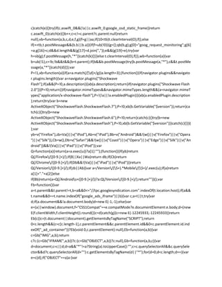 c}catch(e){}try{if(c.aswift_0&&(!a||c.aswift_0.google_osd_static_frame))return
c.aswift_0}catch(e){}b++;c=c!=c.parent?c.parent:null}return
null},vb=function(a,b,c,d,e,f,g){f=g||aa;if(10<tb)t.clearInterval(O),f();else
if(++tb,t.postMessage&&(b.b||b.a)){if(f=ub(!0)){g={};qb(b,g);g[0]="goog_request_monitoring";g[6]
=a;g[16]=c;d&&d.length&&(g[17]=d.join(","));e&&(g[19]=e);try{var
h=sb(g);f.postMessage(h,"*")}catch(k){}}}else t.clearInterval(O),f()},wb=function(a){var
b=ub(!1),c=!b;!b&&t&&(b=t.parent);if(b&&b.postMessage)try{b.postMessage(a,"*"),c&&t.postMe
ssage(a,"*")}catch(d){}};var
P=!1,xb=function(a){if(a=a.match(/[d]+/g))a.length=3};(function(){if(navigator.plugins&&navigato
r.plugins.length){var a=navigator.plugins["Shockwave
Flash"];if(a&&(P=!0,a.description)){xb(a.description);return}if(navigator.plugins["Shockwave Flash
2.0"]){P=!0;return}}if(navigator.mimeTypes&&navigator.mimeTypes.length&&(a=navigator.mimeT
ypes["application/x-shockwave-flash"],P=!(!a||!a.enabledPlugin))){xb(a.enabledPlugin.description
);return}try{var b=new
ActiveXObject("ShockwaveFlash.ShockwaveFlash.7");P=!0;xb(b.GetVariable("$version"));return}ca
tch(c){}try{b=new
ActiveXObject("ShockwaveFlash.ShockwaveFlash.6");P=!0;return}catch(c){}try{b=new
ActiveXObject("ShockwaveFlash.ShockwaveFlash"),P=!0,xb(b.GetVariable("$version"))}catch(c){}})(
);var
yb=v("Firefox"),zb=Va()||v("iPod"),Ab=v("iPad"),Bb=v("Android")&&!(w()||v("Firefox")||v("Opera
")||v("Silk")),Cb=w(),Db=v("Safari")&&!(w()||v("Coast")||v("Opera")||v("Edge")||v("Silk")||v("An
droid"))&&!(Va()||v("iPad")||v("iPod"));var
Q=function(a){return(a=a.exec(u))?a[1]:""};(function(){if(yb)return
Q(/Firefox/([0-9.]+)/);if(B||Xa||Wa)return db;if(Cb)return
Q(/Chrome/([0-9.]+)/);if(Db&&!(Va()||v("iPad")||v("iPod")))return
Q(/Version/([0-9.]+)/);if(zb||Ab){var a=/Version/(S+).*Mobile/(S+)/.exec(u);if(a)return
a[1]+"."+a[2]}else
if(Bb)return(a=Q(/Androids+([0-9.]+)/))?a:Q(/Version/([0-9.]+)/);return""})();var
Fb=function(){var
a=t.parent&&t.parent!=t,b=a&&0<="//tpc.googlesyndication.com".indexOf(t.location.host);if(a&&
t.name&&0==t.name.indexOf("google_ads_iframe")||b){var c;a=t||t;try{var
d;if(a.document&&!a.document.body)d=new E(-1,-1);else{var
e=(a||window).document,f="CSS1Compat"==e.compatMode?e.documentElement:e.body;d=(new
E(f.clientWidth,f.clientHeight)).round()}c=d}catch(g){c=new E(-12245933,-12245933)}return
Eb(c)}c=(t.document||document).getElementsByTagName("SCRIPT");return
0<c.length&&(c=c[c.length-1],c.parentElement&&c.parentElement.id&&0<c.parentElement.id.ind
exOf("_ad_container"))?Eb(void 0,c.parentElement):null},Eb=function(a,b){var
c=Gb("IMG",a,b);return
c?c:(c=Gb("IFRAME",a,b))?c:(c=Gb("OBJECT",a,b))?c:null},Gb=function(a,b,c){var
d=document;c=c||d;d=a&&"*"!=a?String(a).toUpperCase():"";c=c.querySelectorAll&&c.querySele
ctor&&d?c.querySelectorAll(d+""):c.getElementsByTagName(d||"*");for(d=0;d<c.length;d++){var
e=c[d];if("OBJECT"==a)a:{var
 